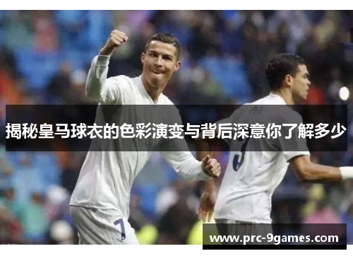 揭秘皇马球衣的色彩演变与背后深意你了解多少