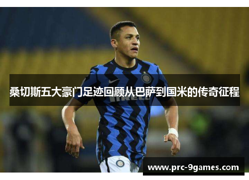 桑切斯五大豪门足迹回顾从巴萨到国米的传奇征程