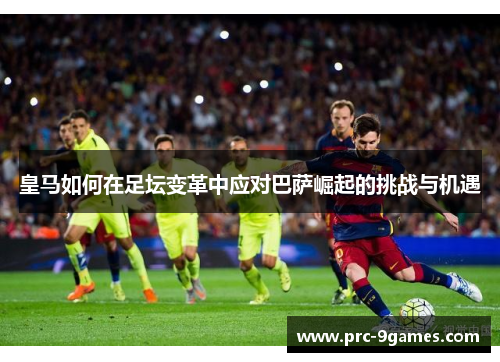 皇马如何在足坛变革中应对巴萨崛起的挑战与机遇 皇马如何在足坛变革中应对巴萨崛起的挑战与机遇