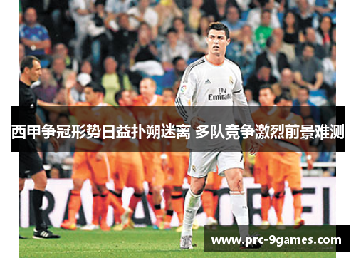 西甲争冠形势日益扑朔迷离 多队竞争激烈前景难测 西甲争冠形势日益扑朔迷离 多队竞争激烈前景难测