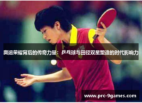 奥运荣耀背后的传奇力量:乒乓球与田径双星塑造的时代影响力 奥运荣耀背后的传奇力量:乒乓球与田径双星塑造的时代影响力
