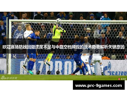 欧冠赛场防线回撤速度不足与中路空档频现的战术隐患解析关键原因