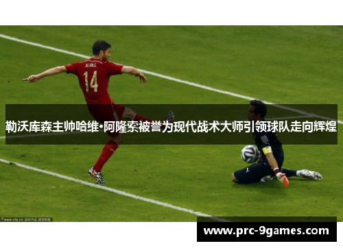 勒沃库森主帅哈维·阿隆索被誉为现代战术大师引领球队走向辉煌 勒沃库森主帅哈维·阿隆索被誉为现代战术大师引领球队走向辉煌