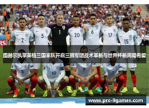 图赫尔执掌英格兰国家队开启三狮军团战术革新与世界杯新周期希望
