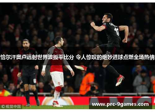 恰尔汗奥卢远射世界波扳平比分 令人惊叹的绝妙进球点燃全场热情