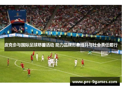 皮克参与国际足球慈善活动 助力品牌形象提升与社会责任履行